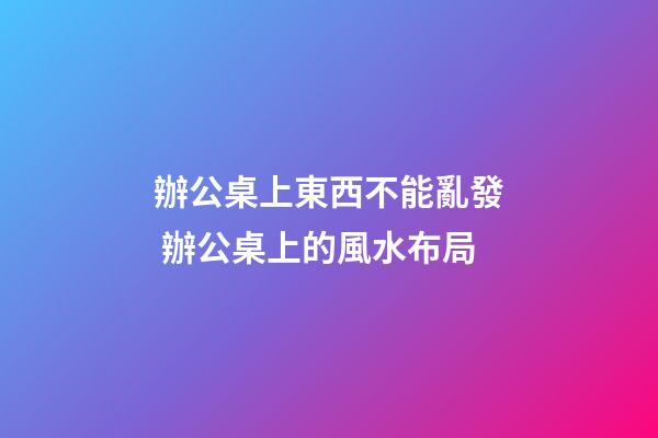 辦公桌上東西不能亂發 辦公桌上的風水布局